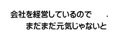 会社を経営しているのでまだまだ元気じゃないと